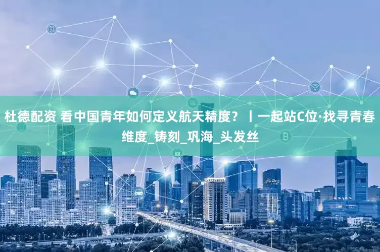 杜德配资 看中国青年如何定义航天精度？丨一起站C位·找寻青春维度_铸刻_巩海_头发丝