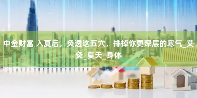中金财富 入夏后，灸透这五穴，排掉你更深层的寒气_艾灸_夏天_身体