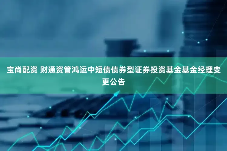 宝尚配资 财通资管鸿运中短债债券型证券投资基金基金经理变更公告