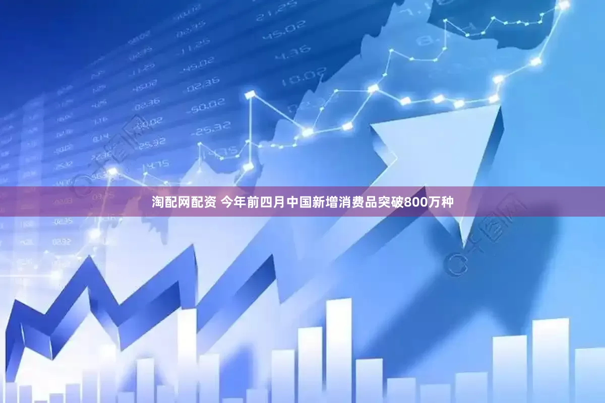 淘配网配资 今年前四月中国新增消费品突破800万种