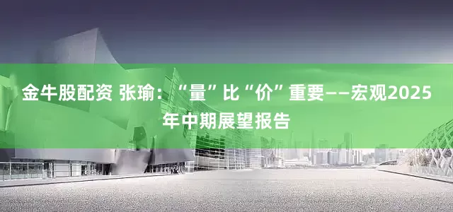 金牛股配资 张瑜：“量”比“价”重要——宏观2025年中期展望报告