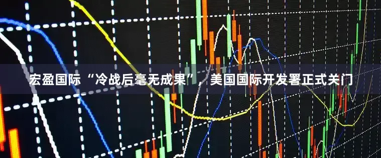 宏盈国际 “冷战后毫无成果”，美国国际开发署正式关门