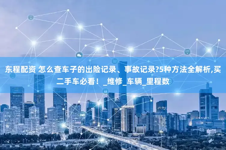 东程配资 怎么查车子的出险记录、事故记录?5种方法全解析,买二手车必看！_维修_车辆_里程数