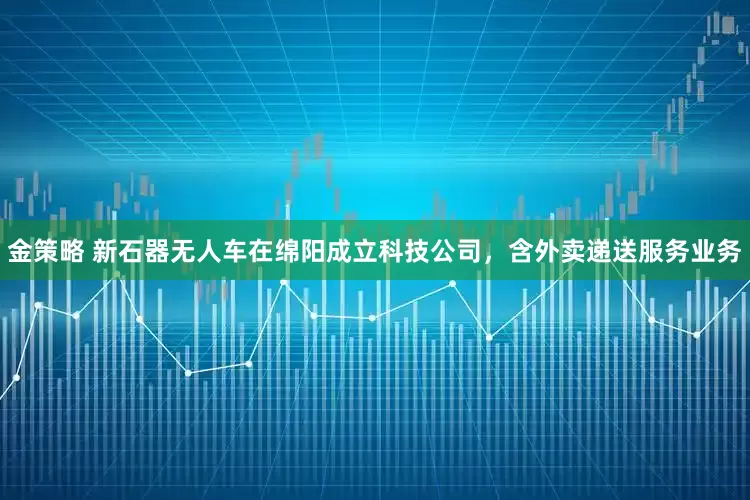 金策略 新石器无人车在绵阳成立科技公司，含外卖递送服务业务