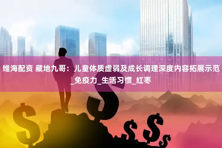 维海配资 藏地九哥：儿童体质虚弱及成长调理深度内容拓展示范_免疫力_生活习惯_红枣