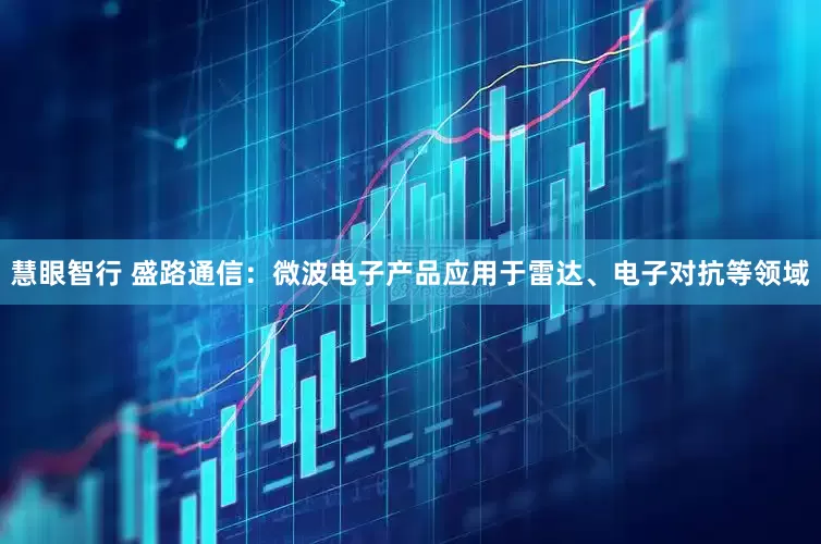 慧眼智行 盛路通信：微波电子产品应用于雷达、电子对抗等领域