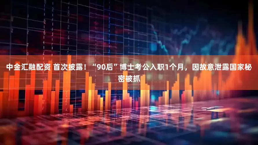 中金汇融配资 首次披露！“90后”博士考公入职1个月，因故意泄露国家秘密被抓