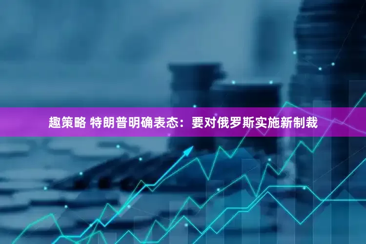 趣策略 特朗普明确表态：要对俄罗斯实施新制裁