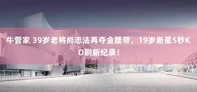 牛管家 39岁老将尚志法再夺金腰带，19岁新星5秒KO刷新纪录！