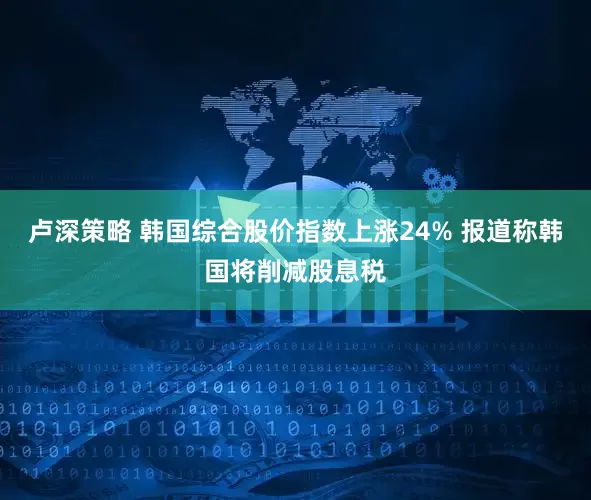 卢深策略 韩国综合股价指数上涨24% 报道称韩国将削减股息税
