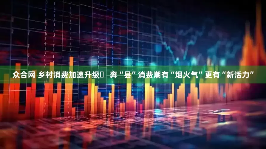 众合网 乡村消费加速升级 奔“县”消费潮有“烟火气”更有“新活力”