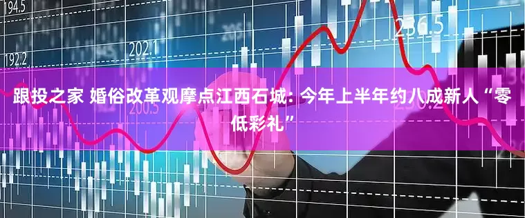 跟投之家 婚俗改革观摩点江西石城: 今年上半年约八成新人“零低彩礼”